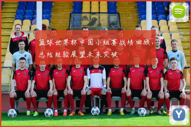 篮球世界杯中国小组赛战绩回顾，总结经验展望未来突破