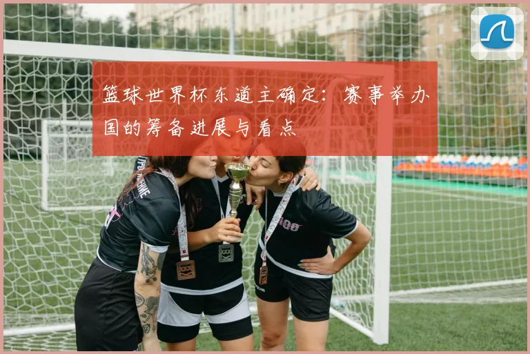 篮球世界杯东道主确定：赛事举办国的筹备进展与看点