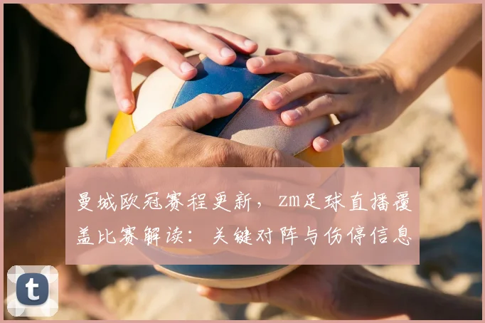 曼城欧冠赛程更新，zm足球直播覆盖比赛解读：关键对阵与伤停信息影响