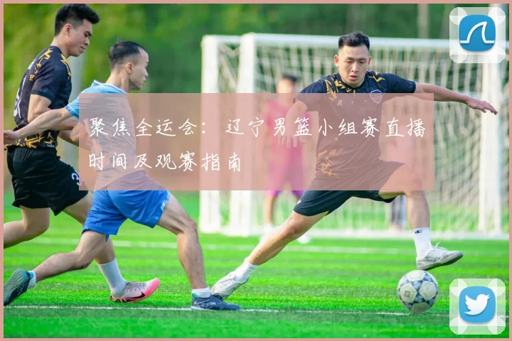 聚焦全运会：辽宁男篮小组赛直播时间及观赛指南