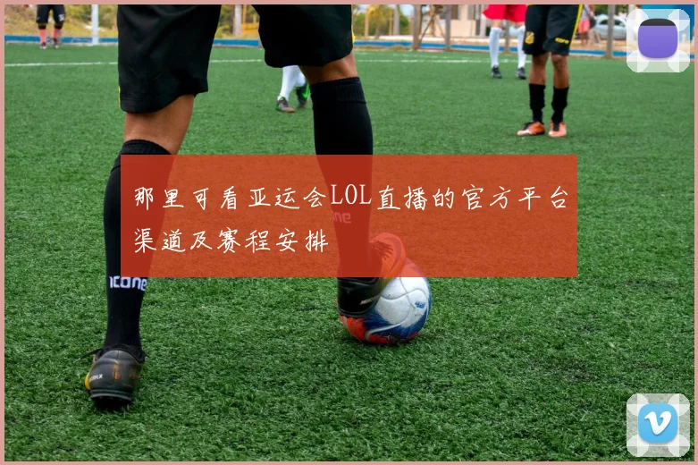 那里可看亚运会LOL直播的官方平台渠道及赛程安排