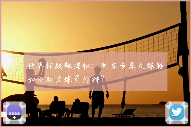 世界杯战靴揭秘：耐克专属足球鞋如何助力球员封神？