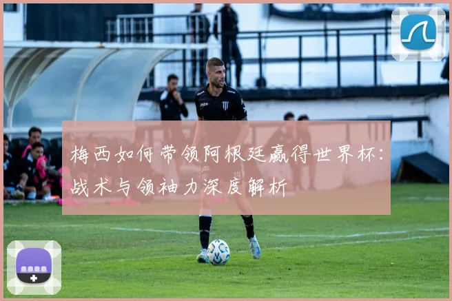 梅西如何带领阿根廷赢得世界杯:战术与领袖力深度解析