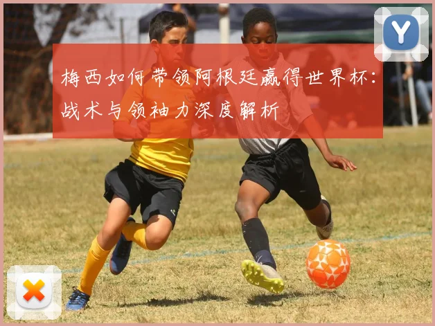 梅西如何带领阿根廷赢得世界杯:战术与领袖力深度解析
