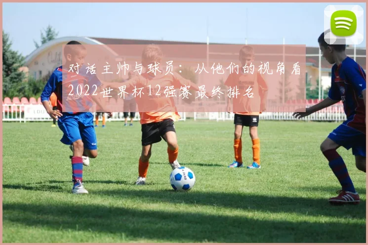 对话主帅与球员:从他们的视角看2022世界杯12强赛最终排名