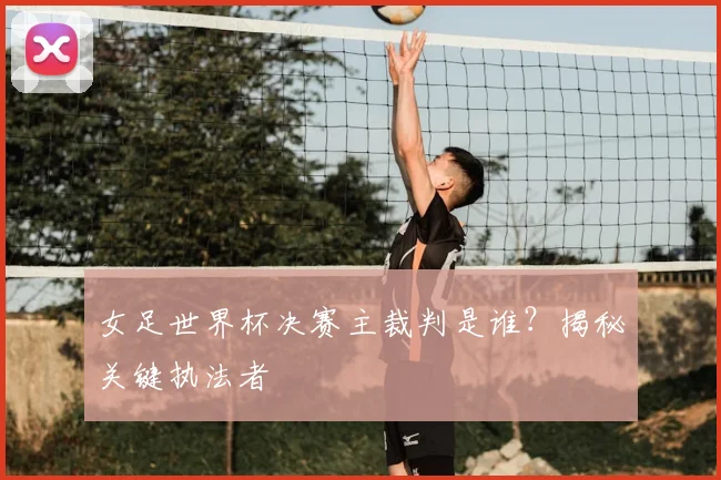 女足世界杯决赛主裁判是谁？揭秘关键执法者