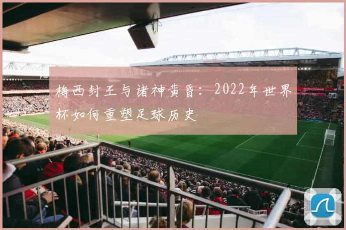 梅西封王与诸神黄昏:2022年世界杯如何重塑足球历史